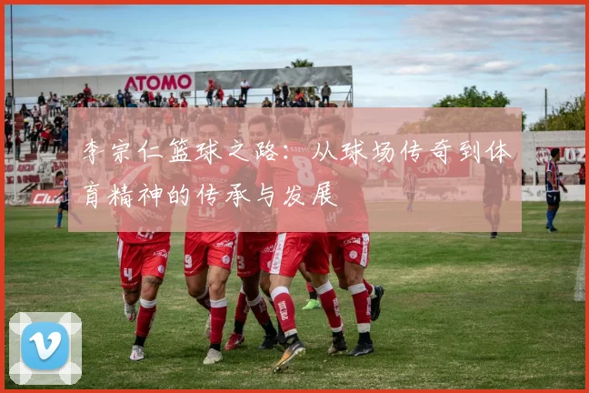 李宗仁篮球之路：从球场传奇到体育精神的传承与发展