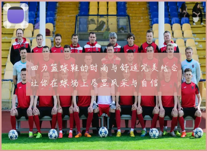 回力篮球鞋的时尚与舒适完美结合让你在球场上尽显风采与自信