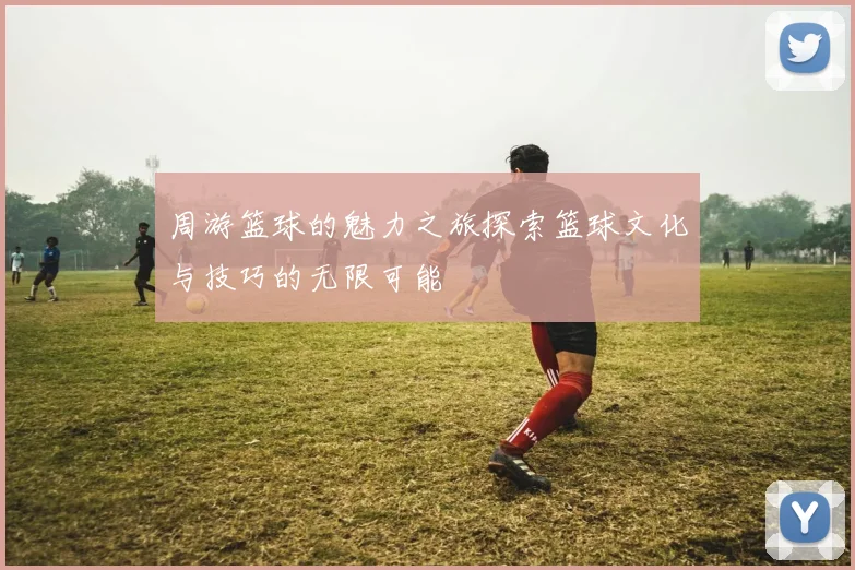周游篮球的魅力之旅探索篮球文化与技巧的无限可能