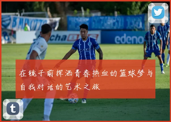 在镜子前挥洒青春热血的篮球梦与自我对话的艺术之旅