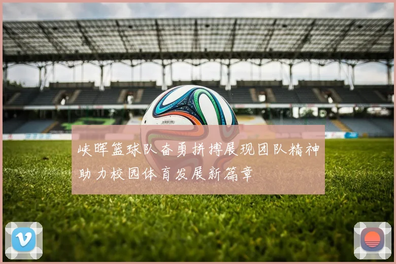 峡晖篮球队奋勇拼搏展现团队精神助力校园体育发展新篇章