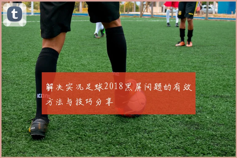 解决实况足球2018黑屏问题的有效方法与技巧分享