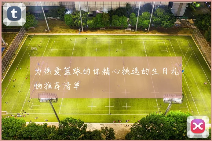 为热爱篮球的你精心挑选的生日礼物推荐清单